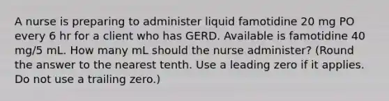 A nurse is preparing to administer liquid famotidine 20 mg PO every 6 hr for a client who has GERD. Available is famotidine 40 mg/5 mL. How many mL should the nurse administer? (Round the answer to the nearest tenth. Use a leading zero if it applies. Do not use a trailing zero.)