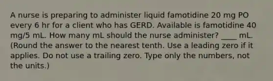 A nurse is preparing to administer liquid famotidine 20 mg PO every 6 hr for a client who has GERD. Available is famotidine 40 mg/5 mL. How many mL should the nurse administer? ____ mL. (Round the answer to the nearest tenth. Use a leading zero if it applies. Do not use a trailing zero. Type only the numbers, not the units.)