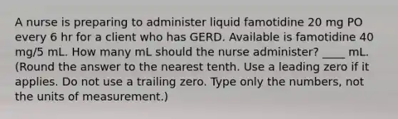 A nurse is preparing to administer liquid famotidine 20 mg PO every 6 hr for a client who has GERD. Available is famotidine 40 mg/5 mL. How many mL should the nurse administer? ____ mL. (Round the answer to the nearest tenth. Use a leading zero if it applies. Do not use a trailing zero. Type only the numbers, not the units of measurement.)