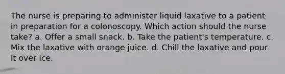 The nurse is preparing to administer liquid laxative to a patient in preparation for a colonoscopy. Which action should the nurse take? a. Offer a small snack. b. Take the patient's temperature. c. Mix the laxative with orange juice. d. Chill the laxative and pour it over ice.