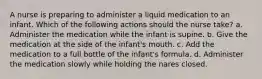 A nurse is preparing to administer a liquid medication to an infant. Which of the following actions should the nurse take? a. Administer the medication while the infant is supine. b. Give the medication at the side of the infant's mouth. c. Add the medication to a full bottle of the infant's formula. d. Administer the medication slowly while holding the nares closed.