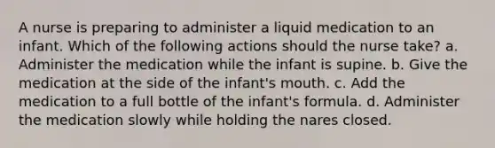 A nurse is preparing to administer a liquid medication to an infant. Which of the following actions should the nurse take? a. Administer the medication while the infant is supine. b. Give the medication at the side of the infant's mouth. c. Add the medication to a full bottle of the infant's formula. d. Administer the medication slowly while holding the nares closed.