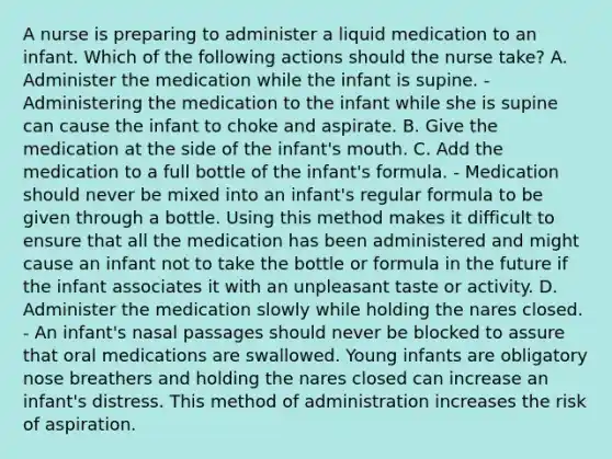 A nurse is preparing to administer a liquid medication to an infant. Which of the following actions should the nurse take? A. Administer the medication while the infant is supine. - Administering the medication to the infant while she is supine can cause the infant to choke and aspirate. B. Give the medication at the side of the infant's mouth. C. Add the medication to a full bottle of the infant's formula. - Medication should never be mixed into an infant's regular formula to be given through a bottle. Using this method makes it difficult to ensure that all the medication has been administered and might cause an infant not to take the bottle or formula in the future if the infant associates it with an unpleasant taste or activity. D. Administer the medication slowly while holding the nares closed. - An infant's nasal passages should never be blocked to assure that oral medications are swallowed. Young infants are obligatory nose breathers and holding the nares closed can increase an infant's distress. This method of administration increases the risk of aspiration.