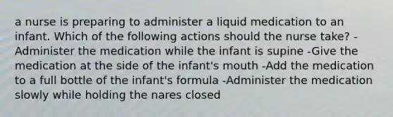 a nurse is preparing to administer a liquid medication to an infant. Which of the following actions should the nurse take? -Administer the medication while the infant is supine -Give the medication at the side of the infant's mouth -Add the medication to a full bottle of the infant's formula -Administer the medication slowly while holding the nares closed