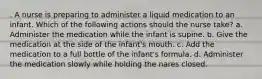 . A nurse is preparing to administer a liquid medication to an infant. Which of the following actions should the nurse take? a. Administer the medication while the infant is supine. b. Give the medication at the side of the infant's mouth. c. Add the medication to a full bottle of the infant's formula. d. Administer the medication slowly while holding the nares closed.