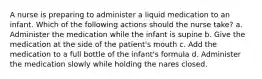 A nurse is preparing to administer a liquid medication to an infant. Which of the following actions should the nurse take? a. Administer the medication while the infant is supine b. Give the medication at the side of the patient's mouth c. Add the medication to a full bottle of the infant's formula d. Administer the medication slowly while holding the nares closed.