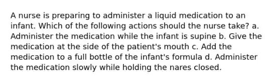 A nurse is preparing to administer a liquid medication to an infant. Which of the following actions should the nurse take? a. Administer the medication while the infant is supine b. Give the medication at the side of the patient's mouth c. Add the medication to a full bottle of the infant's formula d. Administer the medication slowly while holding the nares closed.