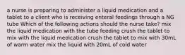 a nurse is preparing to administer a liquid medication and a tablet to a client who is receiving enteral feedings through a NG tube Which of the following actions should the nurse take? mix the liquid medication with the tube feeding crush the tablet to mix with the liquid medication crush the tablet to mix with 30mL of warm water mix the liquid with 20mL of cold water