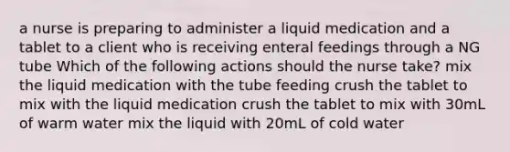 a nurse is preparing to administer a liquid medication and a tablet to a client who is receiving enteral feedings through a NG tube Which of the following actions should the nurse take? mix the liquid medication with the tube feeding crush the tablet to mix with the liquid medication crush the tablet to mix with 30mL of warm water mix the liquid with 20mL of cold water