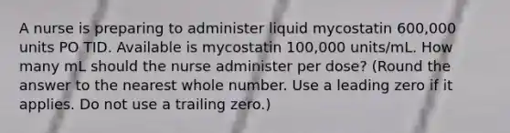 A nurse is preparing to administer liquid mycostatin 600,000 units PO TID. Available is mycostatin 100,000 units/mL. How many mL should the nurse administer per dose? (Round the answer to the nearest whole number. Use a leading zero if it applies. Do not use a trailing zero.)