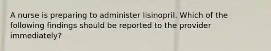 A nurse is preparing to administer lisinopril. Which of the following findings should be reported to the provider immediately?