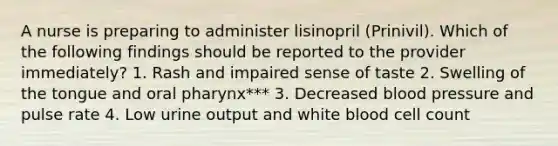 A nurse is preparing to administer lisinopril (Prinivil). Which of the following findings should be reported to the provider immediately? 1. Rash and impaired sense of taste 2. Swelling of the tongue and oral pharynx*** 3. Decreased blood pressure and pulse rate 4. Low urine output and white blood cell count