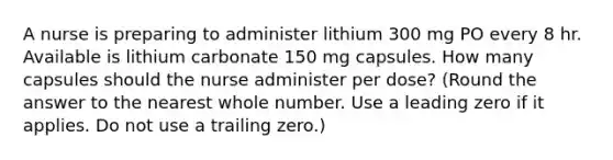 A nurse is preparing to administer lithium 300 mg PO every 8 hr. Available is lithium carbonate 150 mg capsules. How many capsules should the nurse administer per dose? (Round the answer to the nearest whole number. Use a leading zero if it applies. Do not use a trailing zero.)