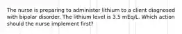 The nurse is preparing to administer lithium to a client diagnosed with bipolar disorder. The lithium level is 3.5 mEq/L. Which action should the nurse implement first?