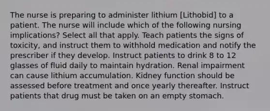 The nurse is preparing to administer lithium [Lithobid] to a patient. The nurse will include which of the following nursing implications? Select all that apply. Teach patients the signs of toxicity, and instruct them to withhold medication and notify the prescriber if they develop. Instruct patients to drink 8 to 12 glasses of fluid daily to maintain hydration. Renal impairment can cause lithium accumulation. Kidney function should be assessed before treatment and once yearly thereafter. Instruct patients that drug must be taken on an empty stomach.