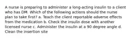 A nurse is preparing to administer a long-acting insulin to a client who has DM. Which of the following actions should the nurse plan to take first? a. Teach the client reportable adverse effects from the medication b. Check the insulin dose with another licensed nurse c. Administer the insulin at a 90 degree angle d. Clean the insertion site