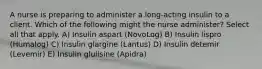 A nurse is preparing to administer a long-acting insulin to a client. Which of the following might the nurse administer? Select all that apply. A) Insulin aspart (NovoLog) B) Insulin lispro (Humalog) C) Insulin glargine (Lantus) D) Insulin detemir (Levemir) E) Insulin glulisine (Apidra)