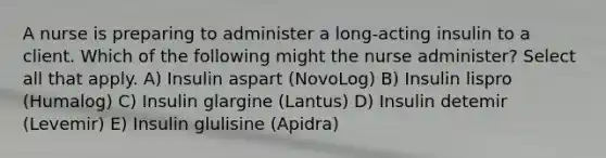 A nurse is preparing to administer a long-acting insulin to a client. Which of the following might the nurse administer? Select all that apply. A) Insulin aspart (NovoLog) B) Insulin lispro (Humalog) C) Insulin glargine (Lantus) D) Insulin detemir (Levemir) E) Insulin glulisine (Apidra)