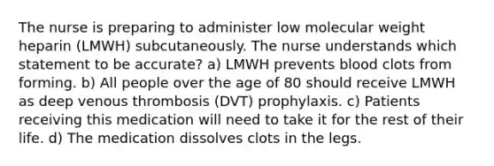 The nurse is preparing to administer low molecular weight heparin (LMWH) subcutaneously. The nurse understands which statement to be accurate? a) LMWH prevents blood clots from forming. b) All people over the age of 80 should receive LMWH as deep venous thrombosis (DVT) prophylaxis. c) Patients receiving this medication will need to take it for the rest of their life. d) The medication dissolves clots in the legs.