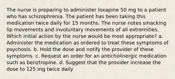 The nurse is preparing to administer loxapine 50 mg to a patient who has schizophrenia. The patient has been taking this medication twice daily for 15 months. The nurse notes smacking lip movements and involuntary movements of all extremities. Which initial action by the nurse would be most appropriate? a. Administer the medication as ordered to treat these symptoms of psychosis. b. Hold the dose and notify the provider of these symptoms. c. Request an order for an anticholinergic medication such as benztropine. d. Suggest that the provider increase the dose to 125 mg twice daily