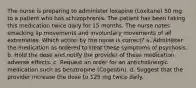 The nurse is preparing to administer loxapine (Loxitane) 50 mg to a patient who has schizophrenia. The patient has been taking this medication twice daily for 15 months. The nurse notes smacking lip movements and involuntary movements of all extremities. Which action by the nurse is correct? a. Administer the medication as ordered to treat these symptoms of psychosis. b. Hold the dose and notify the provider of these medication adverse effects. c. Request an order for an anticholinergic medication such as benztropine (Cogentin). d. Suggest that the provider increase the dose to 125 mg twice daily.