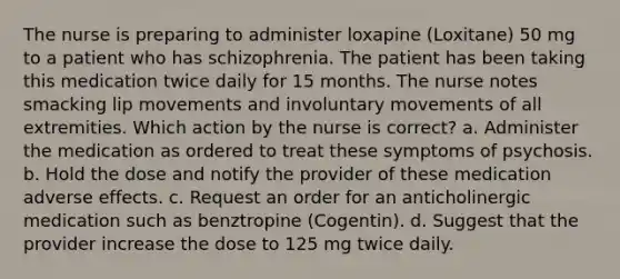 The nurse is preparing to administer loxapine (Loxitane) 50 mg to a patient who has schizophrenia. The patient has been taking this medication twice daily for 15 months. The nurse notes smacking lip movements and involuntary movements of all extremities. Which action by the nurse is correct? a. Administer the medication as ordered to treat these symptoms of psychosis. b. Hold the dose and notify the provider of these medication adverse effects. c. Request an order for an anticholinergic medication such as benztropine (Cogentin). d. Suggest that the provider increase the dose to 125 mg twice daily.