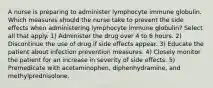 A nurse is preparing to administer lymphocyte immune globulin. Which measures should the nurse take to prevent the side effects when administering lymphocyte immune globulin? Select all that apply. 1) Administer the drug over 4 to 6 hours. 2) Discontinue the use of drug if side effects appear. 3) Educate the patient about infection prevention measures. 4) Closely monitor the patient for an increase in severity of side effects. 5) Premedicate with acetaminophen, diphenhydramine, and methylprednisolone.