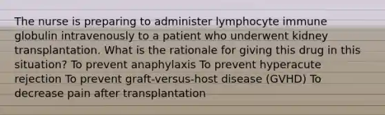 The nurse is preparing to administer lymphocyte immune globulin intravenously to a patient who underwent kidney transplantation. What is the rationale for giving this drug in this situation? To prevent anaphylaxis To prevent hyperacute rejection To prevent graft-versus-host disease (GVHD) To decrease pain after transplantation