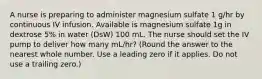 A nurse is preparing to administer magnesium sulfate 1 g/hr by continuous IV infusion. Available is magnesium sulfate 1g in dextrose 5% in water (DsW) 100 mL. The nurse should set the IV pump to deliver how many mL/hr? (Round the answer to the nearest whole number. Use a leading zero if it applies. Do not use a trailing zero.)