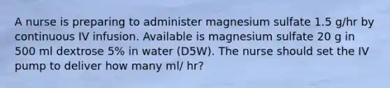 A nurse is preparing to administer magnesium sulfate 1.5 g/hr by continuous IV infusion. Available is magnesium sulfate 20 g in 500 ml dextrose 5% in water (D5W). The nurse should set the IV pump to deliver how many ml/ hr?