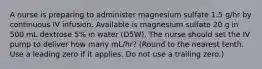 A nurse is preparing to administer magnesium sulfate 1.5 g/hr by continuous IV infusion. Available is magnesium sulfate 20 g in 500 mL dextrose 5% in water (D5W). The nurse should set the IV pump to deliver how many mL/hr? (Round to the nearest tenth. Use a leading zero if it applies. Do not use a trailing zero.)