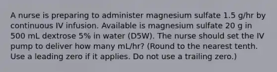 A nurse is preparing to administer magnesium sulfate 1.5 g/hr by continuous IV infusion. Available is magnesium sulfate 20 g in 500 mL dextrose 5% in water (D5W). The nurse should set the IV pump to deliver how many mL/hr? (Round to the nearest tenth. Use a leading zero if it applies. Do not use a trailing zero.)