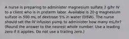 A nurse is preparing to administer magnesium sulfate 2 g/hr IV to a client who is in preterm labor. Available is 20 g magnesium sulfate in 500 mL of dextrose 5% in water (D5W). The nurse should set the IV infusion pump to administer how many mL/hr? (Round the answer to the nearest whole number. Use a leading zero if it applies. Do not use a trailing zero.)