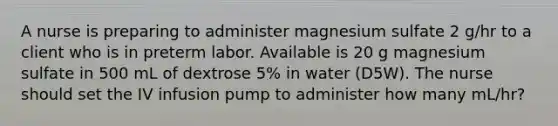 A nurse is preparing to administer magnesium sulfate 2 g/hr to a client who is in preterm labor. Available is 20 g magnesium sulfate in 500 mL of dextrose 5% in water (D5W). The nurse should set the IV infusion pump to administer how many mL/hr?