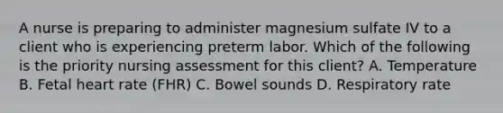 A nurse is preparing to administer magnesium sulfate IV to a client who is experiencing preterm labor. Which of the following is the priority nursing assessment for this client? A. Temperature B. Fetal heart rate (FHR) C. Bowel sounds D. Respiratory rate