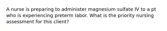 A nurse is preparing to administer magnesium sulfate IV to a pt who is experiencing preterm labor. What is the priority nursing assessment for this client?