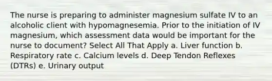 The nurse is preparing to administer magnesium sulfate IV to an alcoholic client with hypomagnesemia. Prior to the initiation of IV magnesium, which assessment data would be important for the nurse to document? Select All That Apply a. Liver function b. Respiratory rate c. Calcium levels d. Deep Tendon Reflexes (DTRs) e. Urinary output