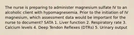 The nurse is preparing to administer magnesium sulfate IV to an alcoholic client with hypomagnesemia. Prior to the initiation of IV magnesium, which assessment data would be important for the nurse to document? SATA 1. Liver function 2. Respiratory rate 3. Calcium levels 4. Deep Tendon Reflexes (DTRs) 5. Urinary output