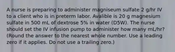 A nurse is preparing to administer magniseum sulfate 2 g/hr IV to a client who is in preterm labor. Avalible is 20 g magnesium sulfate in 500 mL of dextrose 5% in water (D5W). The nurse should set the IV infusion pump to administer how many mL/hr? (Round the answer to the nearest whole number. Use a leading zero if it applies. Do not use a trailing zero.)