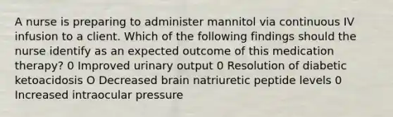 A nurse is preparing to administer mannitol via continuous IV infusion to a client. Which of the following f‌indings should the nurse identify as an expected outcome of this medication therapy? 0 Improved urinary output 0 Resolution of diabetic ketoacidosis O Decreased brain natriuretic peptide levels 0 Increased intraocular pressure