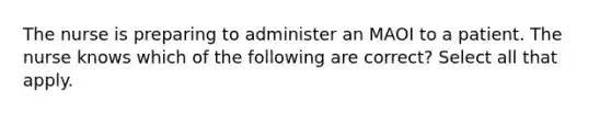 The nurse is preparing to administer an MAOI to a patient. The nurse knows which of the following are correct? Select all that apply.