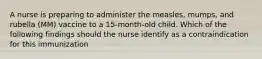 A nurse is preparing to administer the measles, mumps, and rubella (MM) vaccine to a 15-month-old child. Which of the following findings should the nurse identify as a contraindication for this immunization