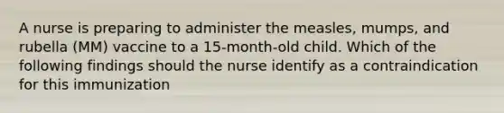 A nurse is preparing to administer the measles, mumps, and rubella (MM) vaccine to a 15-month-old child. Which of the following findings should the nurse identify as a contraindication for this immunization