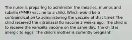 The nurse is preparing to administer the measles, mumps and rubella (MMR) vaccine to a child. Which would be a contraindication to administering the vaccine at that time? The child received the intranasal flu vaccine 2 weeks ago. The child is to receive the varicella vaccine on the same day. The child is allergic to eggs. The child's mother is currently pregnant.