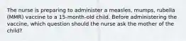 The nurse is preparing to administer a measles, mumps, rubella (MMR) vaccine to a 15-month-old child. Before administering the vaccine, which question should the nurse ask the mother of the child?