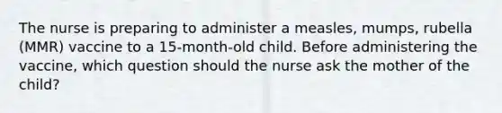 The nurse is preparing to administer a measles, mumps, rubella (MMR) vaccine to a 15-month-old child. Before administering the vaccine, which question should the nurse ask the mother of the child?