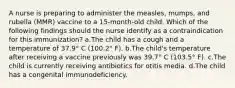 A nurse is preparing to administer the measles, mumps, and rubella (MMR) vaccine to a 15-month-old child. Which of the following findings should the nurse identify as a contraindication for this immunization? a.The child has a cough and a temperature of 37.9° C (100.2° F). b.The child's temperature after receiving a vaccine previously was 39.7° C (103.5° F). c.The child is currently receiving antibiotics for otitis media. d.The child has a congenital immunodeficiency.