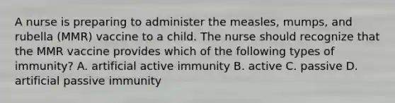 A nurse is preparing to administer the measles, mumps, and rubella (MMR) vaccine to a child. The nurse should recognize that the MMR vaccine provides which of the following types of immunity? A. artificial active immunity B. active C. passive D. artificial passive immunity