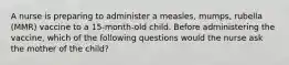 A nurse is preparing to administer a measles, mumps, rubella (MMR) vaccine to a 15-month-old child. Before administering the vaccine, which of the following questions would the nurse ask the mother of the child?