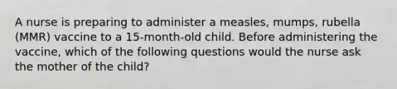 A nurse is preparing to administer a measles, mumps, rubella (MMR) vaccine to a 15-month-old child. Before administering the vaccine, which of the following questions would the nurse ask the mother of the child?